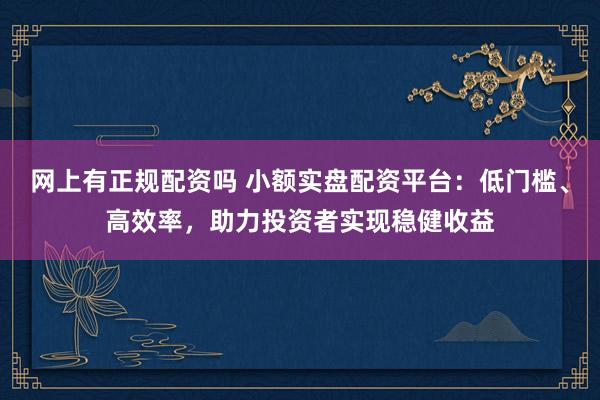 网上有正规配资吗 小额实盘配资平台：低门槛、高效率，助力投资者实现稳健收益
