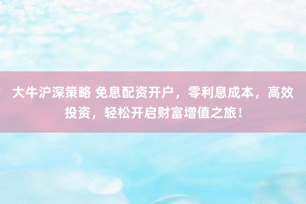 大牛沪深策略 免息配资开户，零利息成本，高效投资，轻松开启财富增值之旅！