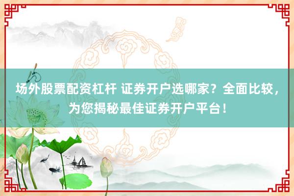 场外股票配资杠杆 证券开户选哪家？全面比较，为您揭秘最佳证券开户平台！
