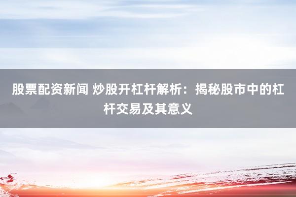 股票配资新闻 炒股开杠杆解析：揭秘股市中的杠杆交易及其意义