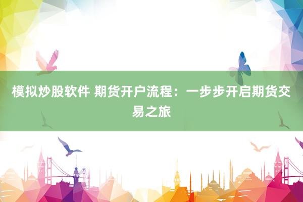 模拟炒股软件 期货开户流程：一步步开启期货交易之旅
