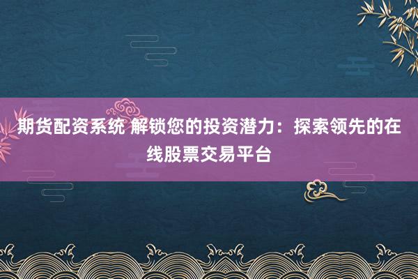 期货配资系统 解锁您的投资潜力：探索领先的在线股票交易平台
