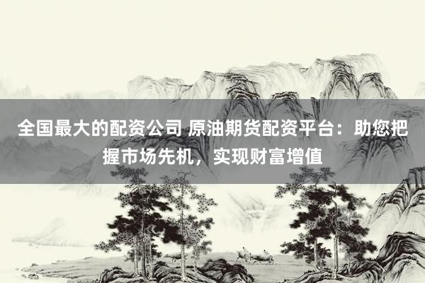 全国最大的配资公司 原油期货配资平台：助您把握市场先机，实现财富增值
