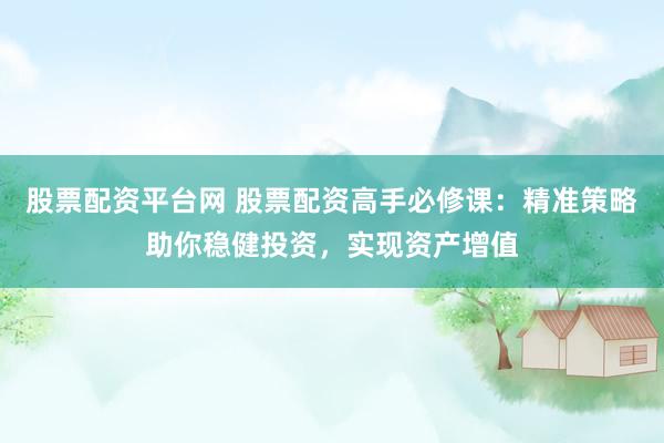 股票配资平台网 股票配资高手必修课：精准策略助你稳健投资，实现资产增值