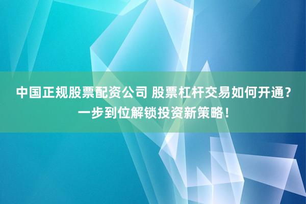 中国正规股票配资公司 股票杠杆交易如何开通？一步到位解锁投资新策略！