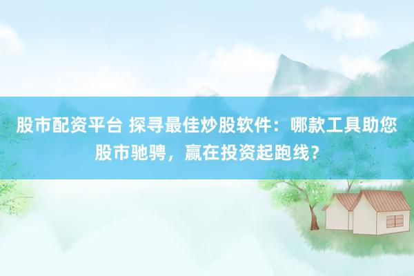 股市配资平台 探寻最佳炒股软件：哪款工具助您股市驰骋，赢在投资起跑线？