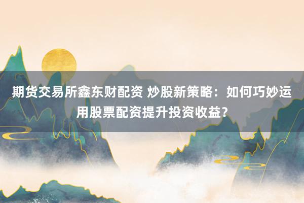 期货交易所鑫东财配资 炒股新策略：如何巧妙运用股票配资提升投资收益？