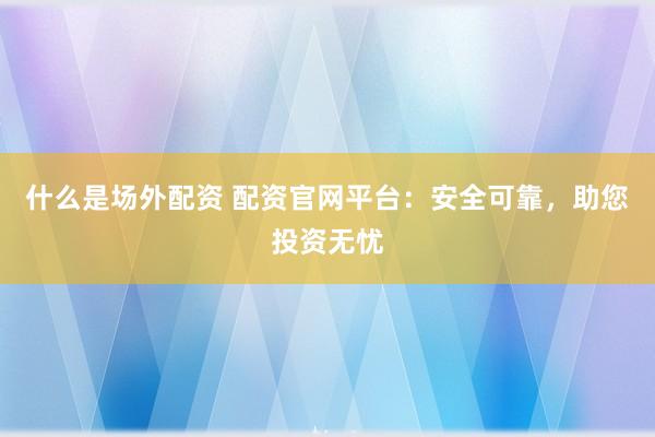 什么是场外配资 配资官网平台：安全可靠，助您投资无忧