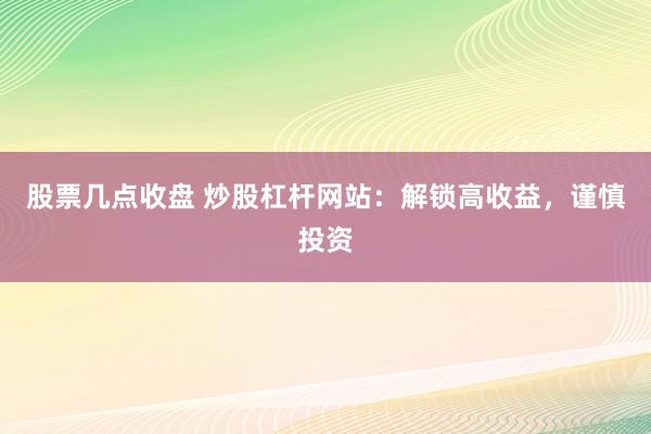 股票几点收盘 炒股杠杆网站：解锁高收益，谨慎投资