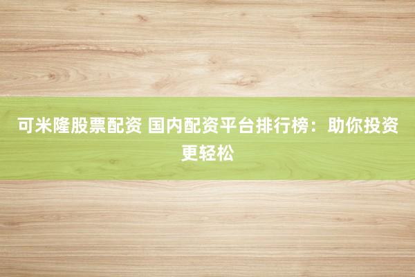可米隆股票配资 国内配资平台排行榜：助你投资更轻松