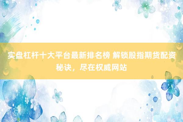 实盘杠杆十大平台最新排名榜 解锁股指期货配资秘诀，尽在权威网站