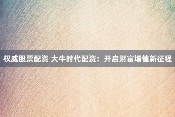 权威股票配资 大牛时代配资：开启财富增值新征程