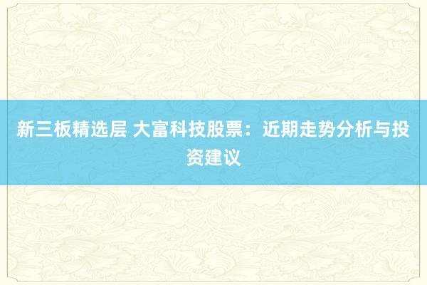 新三板精选层 大富科技股票：近期走势分析与投资建议