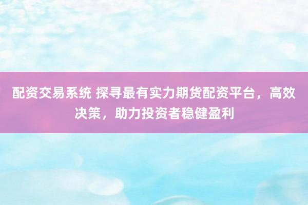 配资交易系统 探寻最有实力期货配资平台，高效决策，助力投资者稳健盈利