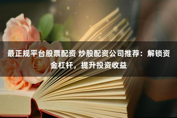 最正规平台股票配资 炒股配资公司推荐：解锁资金杠杆，提升投资收益