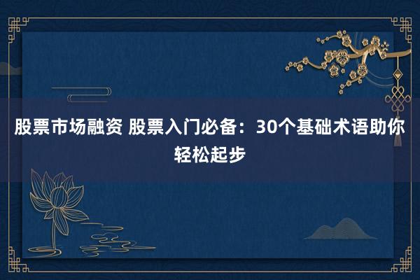 股票市场融资 股票入门必备：30个基础术语助你轻松起步