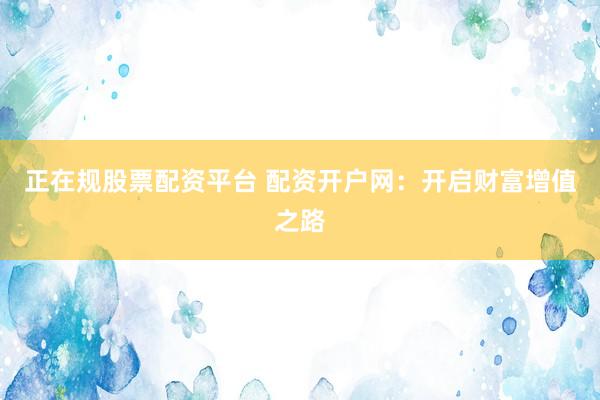 正在规股票配资平台 配资开户网：开启财富增值之路