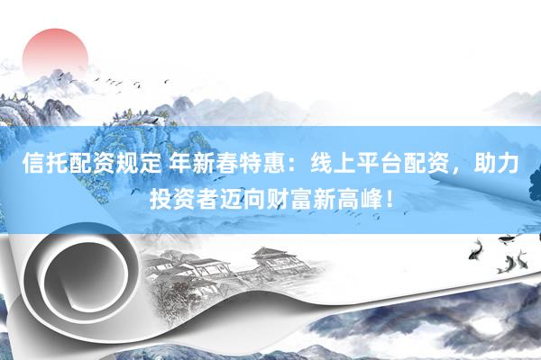 信托配资规定 年新春特惠：线上平台配资，助力投资者迈向财富新高峰！
