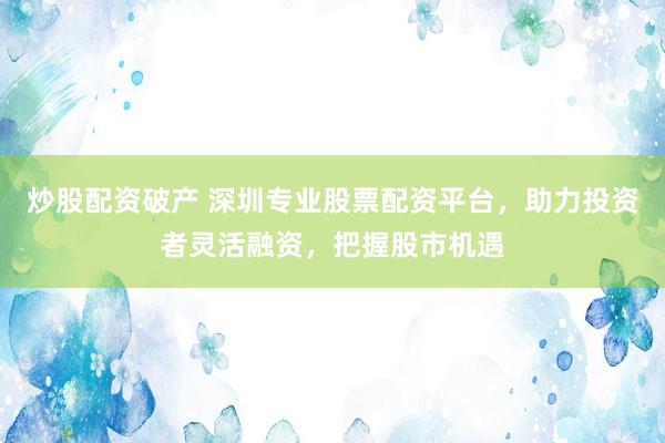 炒股配资破产 深圳专业股票配资平台，助力投资者灵活融资，把握股市机遇