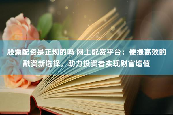 股票配资是正规的吗 网上配资平台：便捷高效的融资新选择，助力投资者实现财富增值