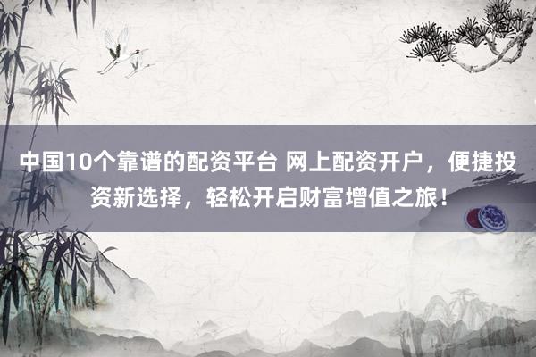 中国10个靠谱的配资平台 网上配资开户，便捷投资新选择，轻松开启财富增值之旅！