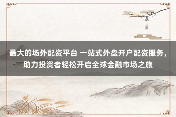 最大的场外配资平台 一站式外盘开户配资服务，助力投资者轻松开启全球金融市场之旅