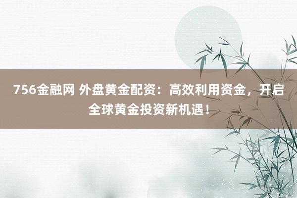 756金融网 外盘黄金配资：高效利用资金，开启全球黄金投资新机遇！