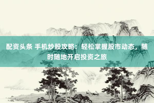 配资头条 手机炒股攻略：轻松掌握股市动态，随时随地开启投资之旅