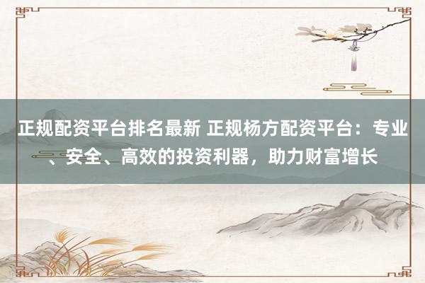 正规配资平台排名最新 正规杨方配资平台：专业、安全、高效的投资利器，助力财富增长