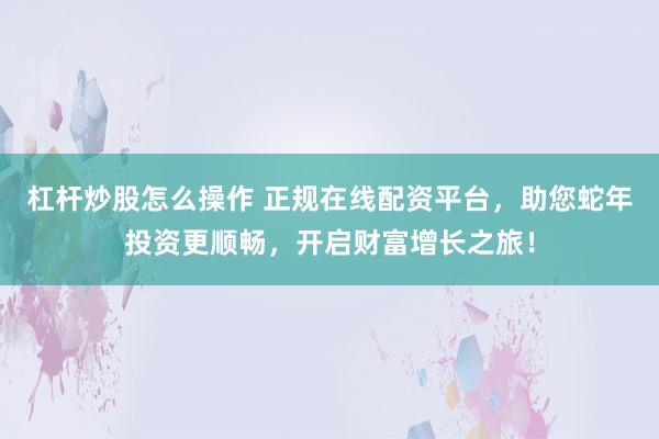 杠杆炒股怎么操作 正规在线配资平台，助您蛇年投资更顺畅，开启财富增长之旅！