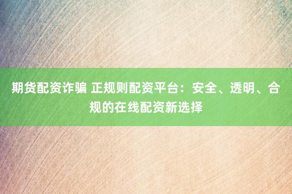 期货配资诈骗 正规则配资平台：安全、透明、合规的在线配资新选择