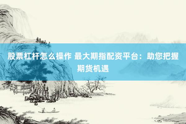 股票杠杆怎么操作 最大期指配资平台：助您把握期货机遇
