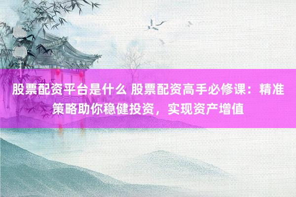 股票配资平台是什么 股票配资高手必修课：精准策略助你稳健投资，实现资产增值