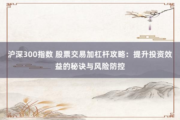 沪深300指数 股票交易加杠杆攻略：提升投资效益的秘诀与风险防控