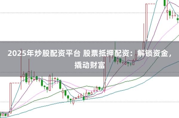 2025年炒股配资平台 股票抵押配资：解锁资金，撬动财富