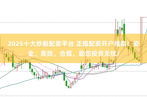 2025十大炒股配资平台 正规配资开户指南：安全、高效、合规，助您投资无忧！