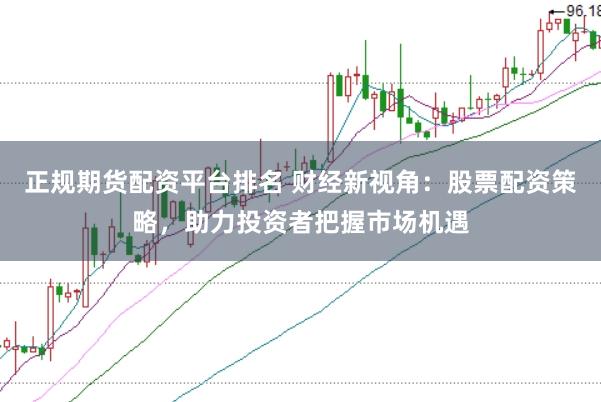 正规期货配资平台排名 财经新视角：股票配资策略，助力投资者把握市场机遇