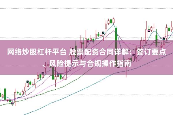 网络炒股杠杆平台 股票配资合同详解：签订要点、风险提示与合规操作指南