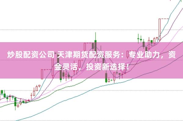 炒股配资公司 天津期货配资服务：专业助力，资金灵活，投资新选择！