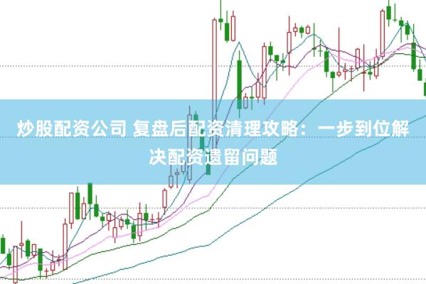 炒股配资公司 复盘后配资清理攻略：一步到位解决配资遗留问题