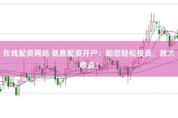 在线配资网站 低息配资开户：助您轻松投资，放大收益！