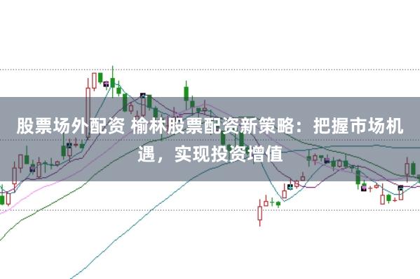 股票场外配资 榆林股票配资新策略：把握市场机遇，实现投资增值