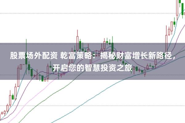 股票场外配资 乾富策略：揭秘财富增长新路径，开启您的智慧投资之旅