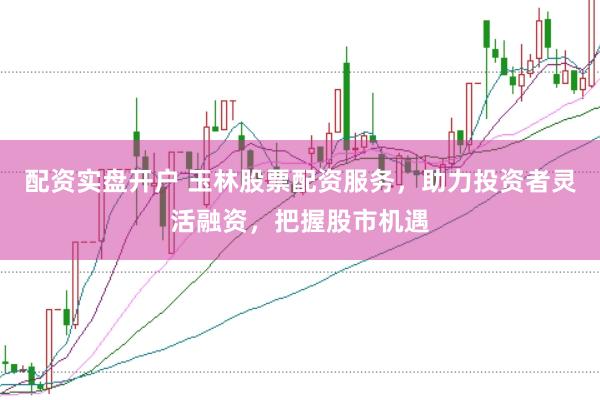 配资实盘开户 玉林股票配资服务，助力投资者灵活融资，把握股市机遇