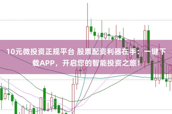 10元微投资正规平台 股票配资利器在手：一键下载APP，开启您的智能投资之旅！