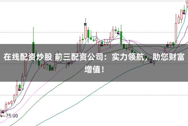 在线配资炒股 前三配资公司：实力领航，助您财富增值！