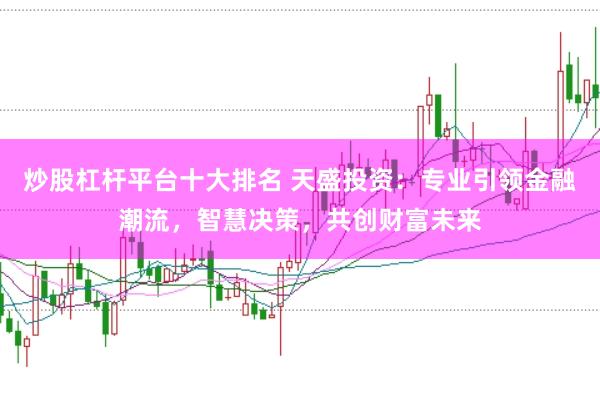 炒股杠杆平台十大排名 天盛投资：专业引领金融潮流，智慧决策，共创财富未来