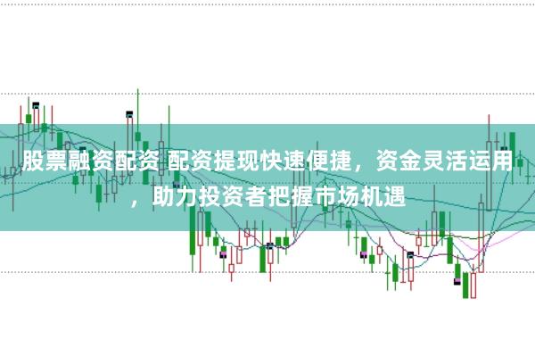 股票融资配资 配资提现快速便捷，资金灵活运用，助力投资者把握市场机遇