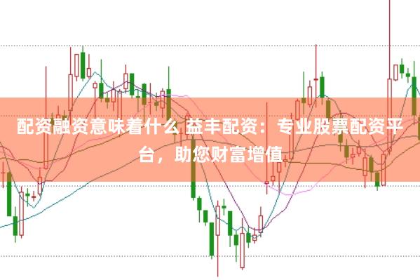 配资融资意味着什么 益丰配资：专业股票配资平台，助您财富增值
