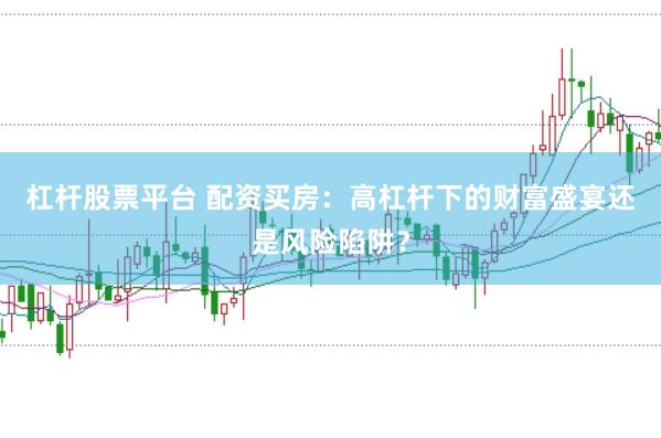 杠杆股票平台 配资买房：高杠杆下的财富盛宴还是风险陷阱？